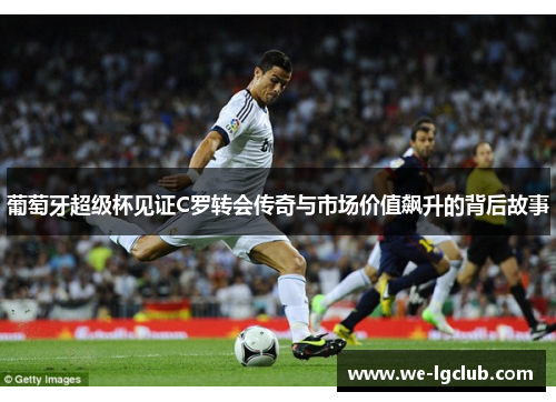 葡萄牙超级杯见证C罗转会传奇与市场价值飙升的背后故事