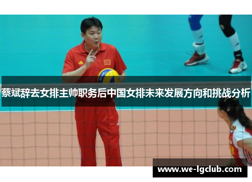 蔡斌辞去女排主帅职务后中国女排未来发展方向和挑战分析
