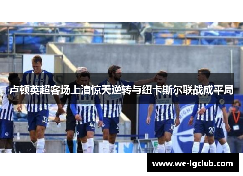 卢顿英超客场上演惊天逆转与纽卡斯尔联战成平局